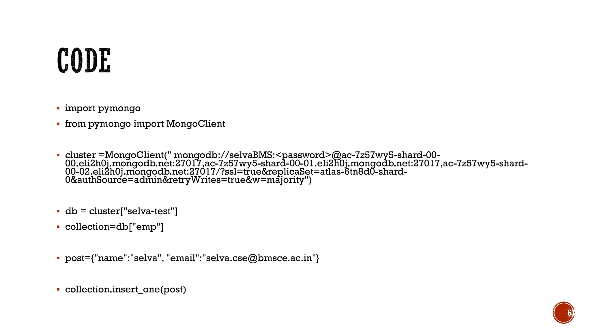 ▪ import pymongo
▪ from pymongo import MongoClient
▪ cluster =MongoClient(" mongodb://selvaBMS:<password>@ac-7z57wy5-shard-00-
00.eli2h0j.mongodb.net:27017,ac-7z57wy5-shard-00-01.eli2h0j.mongodb.net:27017,ac-7z57wy5-shard-
00-02.eli2h0j.mongodb.net:27017/?ssl=true&replicaSet=atlas-6tn8d0-shard-
0&authSource=admin&retryWrites=true&w=majority")
▪ db = cluster["selva-test"]
▪ collection=db["emp"]
▪ post={"name":"selva", "email":"selva.cse@bmsce.ac.in"}
▪ collection.insert_one(post)
63
 