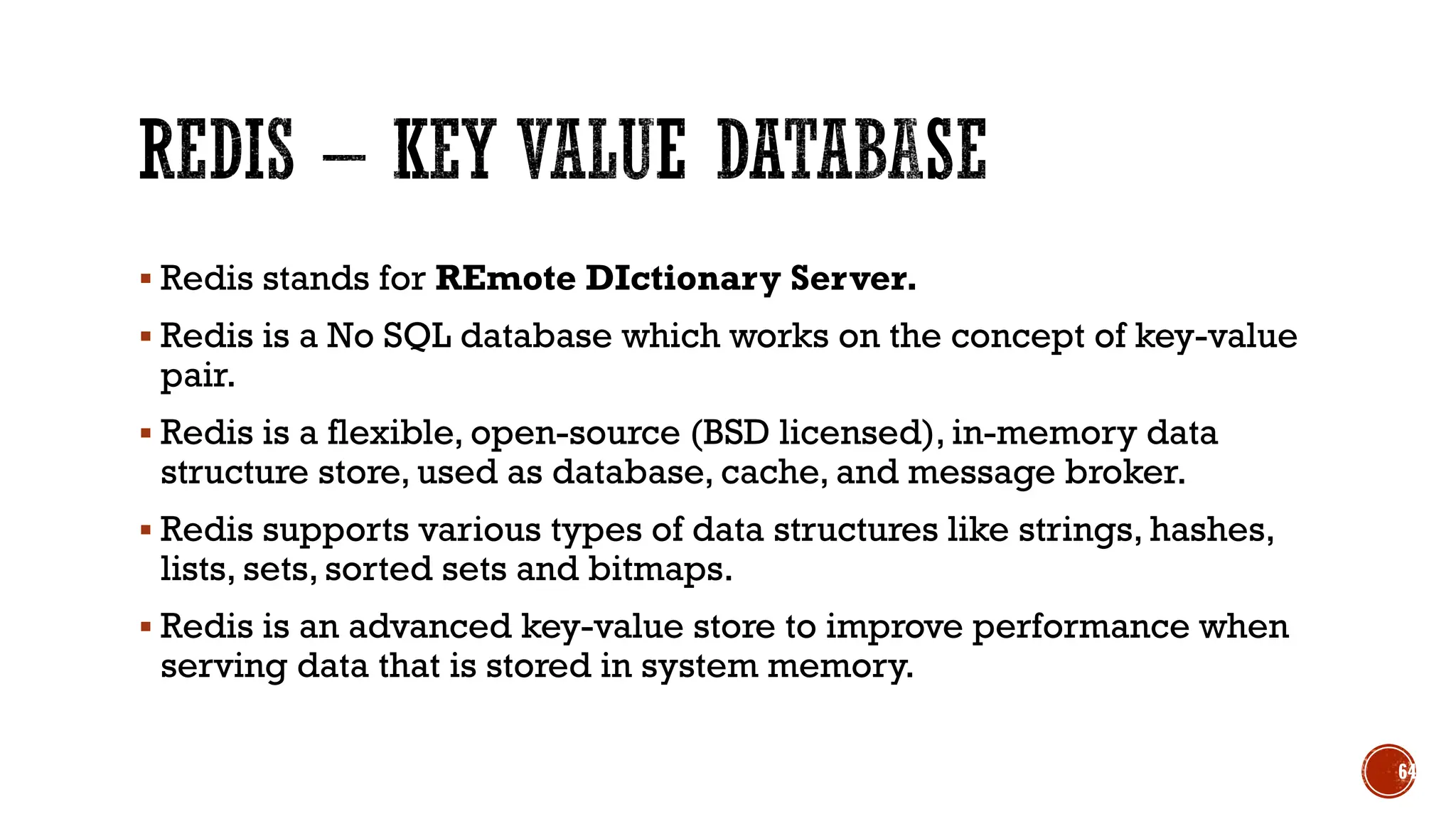 ▪ Redis stands for REmote DIctionary Server.
▪ Redis is a No SQL database which works on the concept of key-value
pair.
▪ Redis is a flexible, open-source (BSD licensed), in-memory data
structure store, used as database, cache, and message broker.
▪ Redis supports various types of data structures like strings, hashes,
lists, sets, sorted sets and bitmaps.
▪ Redis is an advanced key-value store to improve performance when
serving data that is stored in system memory.
64
 