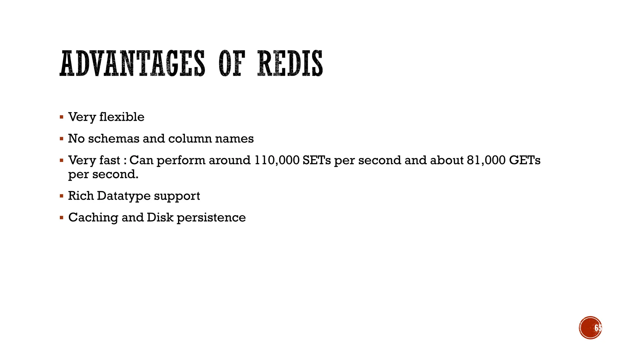 ▪ Very flexible
▪ No schemas and column names
▪ Very fast : Can perform around 110,000 SETs per second and about 81,000 GETs
per second.
▪ Rich Datatype support
▪ Caching and Disk persistence
65
 