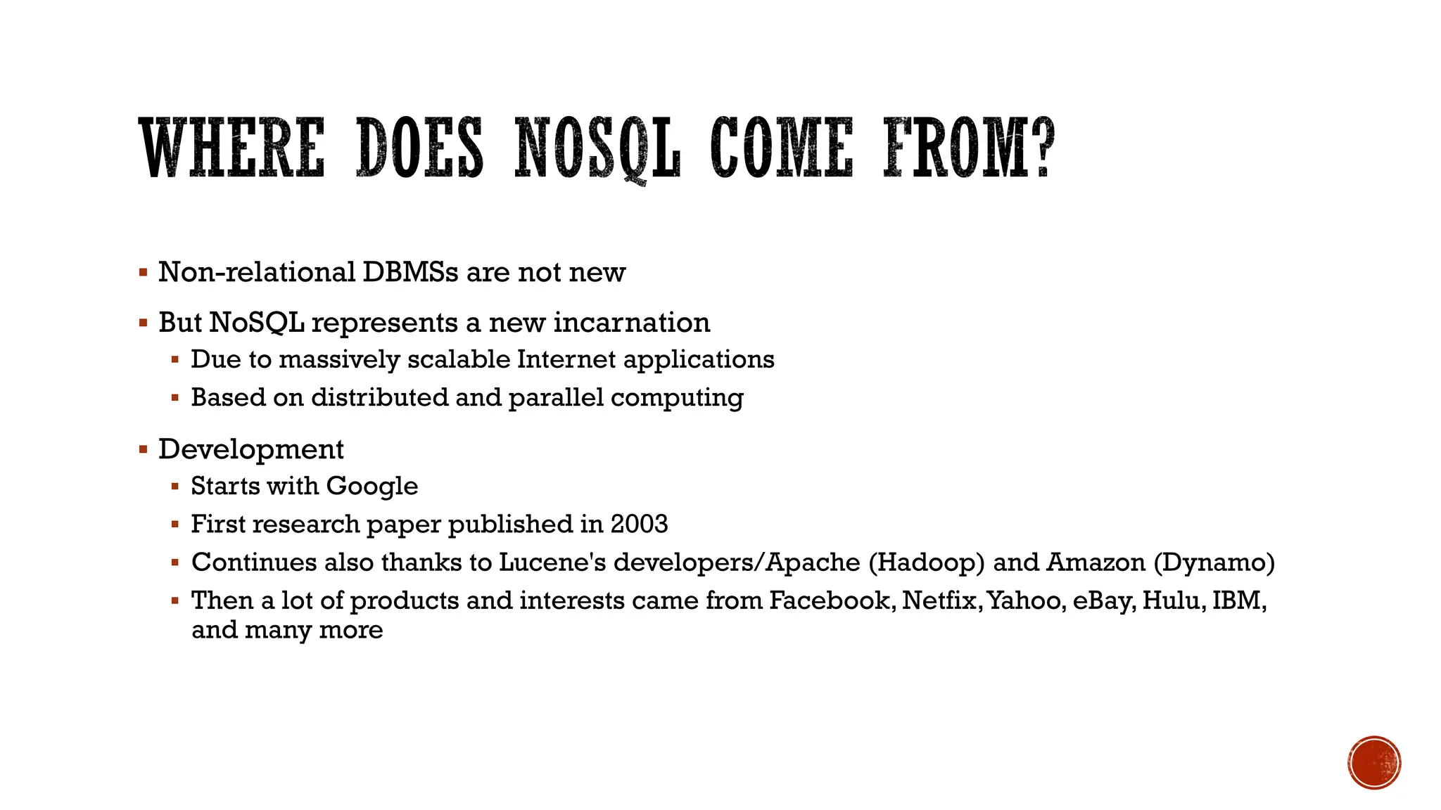 ▪ Non-relational DBMSs are not new
▪ But NoSQL represents a new incarnation
▪ Due to massively scalable Internet applications
▪ Based on distributed and parallel computing
▪ Development
▪ Starts with Google
▪ First research paper published in 2003
▪ Continues also thanks to Lucene's developers/Apache (Hadoop) and Amazon (Dynamo)
▪ Then a lot of products and interests came from Facebook, Netfix,Yahoo, eBay, Hulu, IBM,
and many more
 