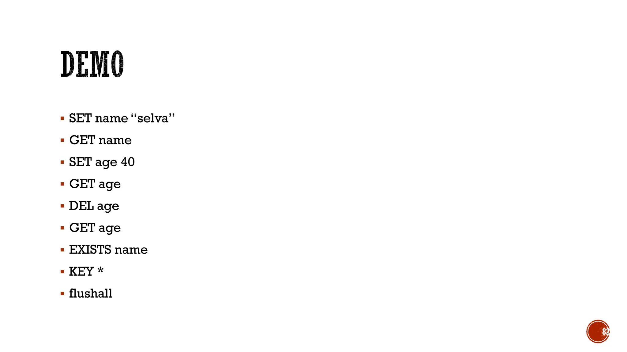 ▪ SET name “selva”
▪ GET name
▪ SET age 40
▪ GET age
▪ DEL age
▪ GET age
▪ EXISTS name
▪ KEY *
▪ flushall
82
 