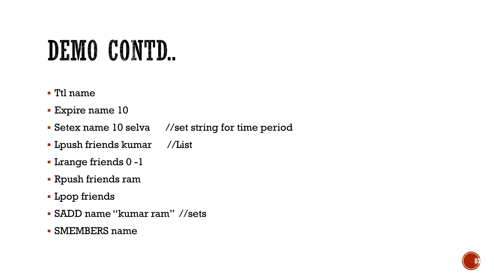 ▪ Ttl name
▪ Expire name 10
▪ Setex name 10 selva //set string for time period
▪ Lpush friends kumar //List
▪ Lrange friends 0 -1
▪ Rpush friends ram
▪ Lpop friends
▪ SADD name “kumar ram” //sets
▪ SMEMBERS name
83
 