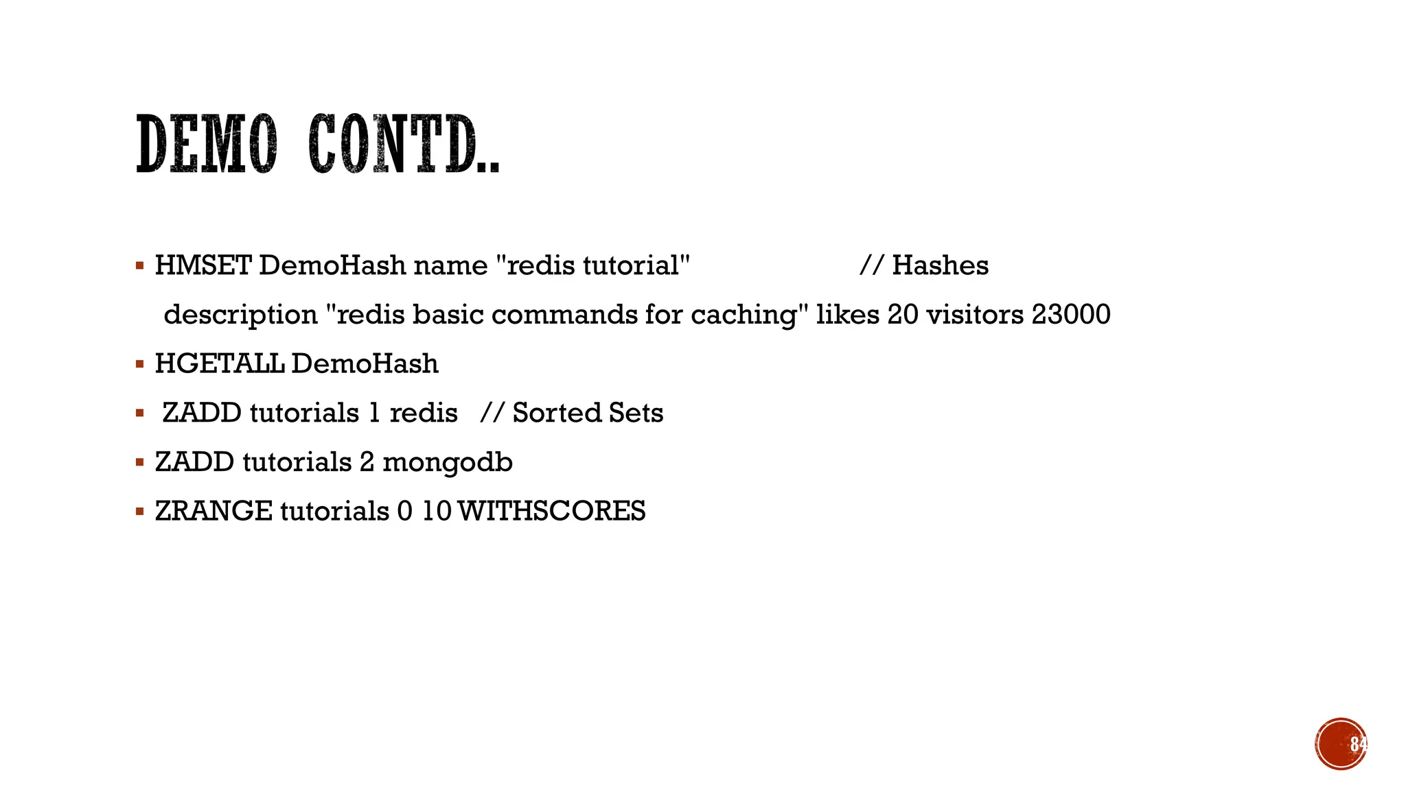 ▪ HMSET DemoHash name "redis tutorial" // Hashes
description "redis basic commands for caching" likes 20 visitors 23000
▪ HGETALL DemoHash
▪ ZADD tutorials 1 redis // Sorted Sets
▪ ZADD tutorials 2 mongodb
▪ ZRANGE tutorials 0 10 WITHSCORES
84
 