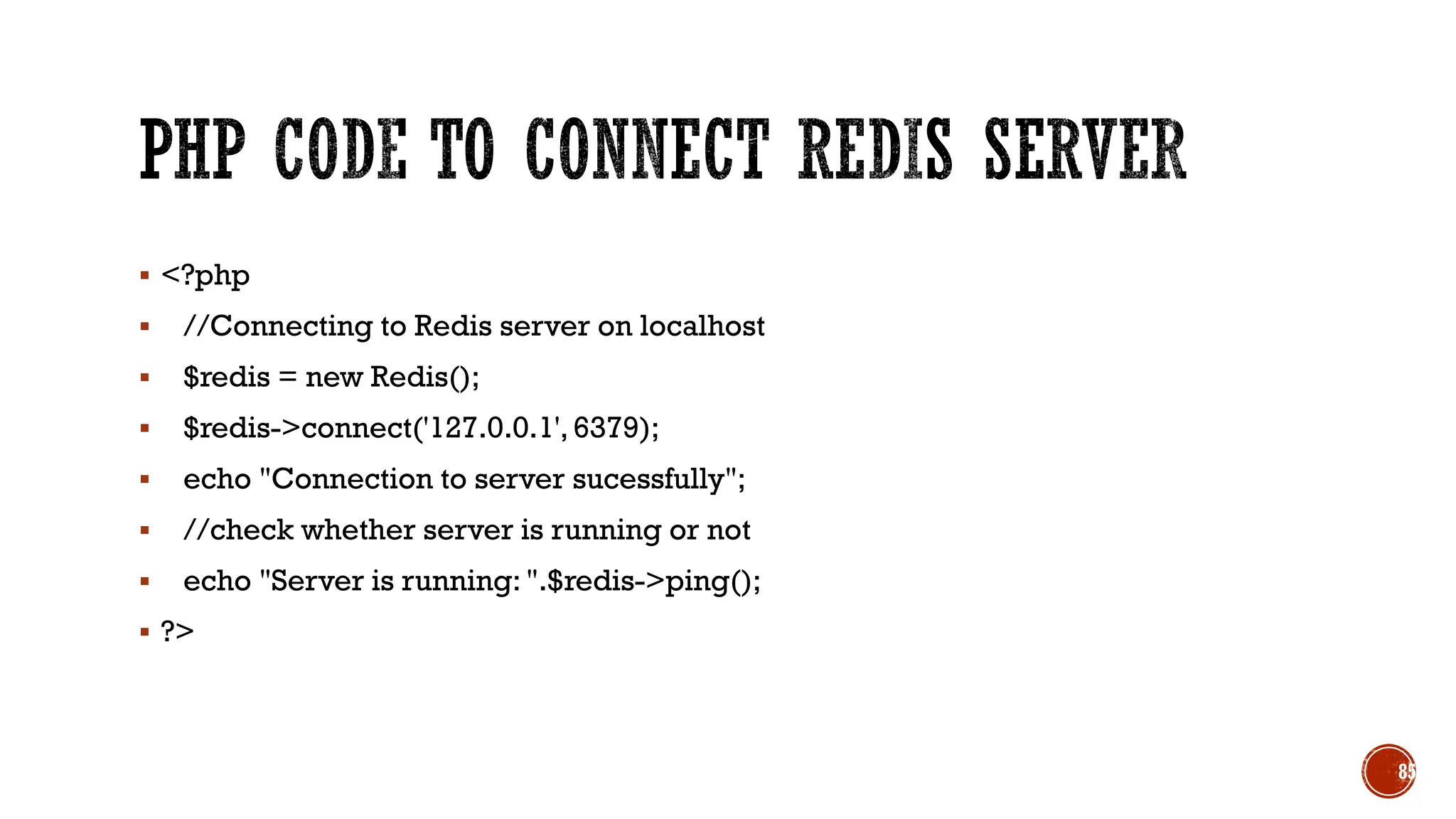 ▪ <?php
▪ //Connecting to Redis server on localhost
▪ $redis = new Redis();
▪ $redis->connect('127.0.0.1',6379);
▪ echo "Connection to server sucessfully";
▪ //check whether server is running or not
▪ echo "Server is running: ".$redis->ping();
▪ ?>
85
 