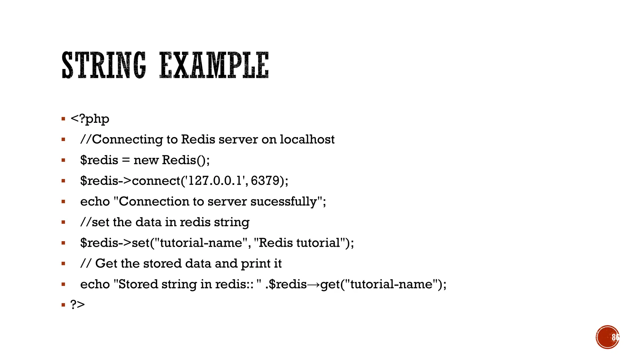▪ <?php
▪ //Connecting to Redis server on localhost
▪ $redis = new Redis();
▪ $redis->connect('127.0.0.1', 6379);
▪ echo "Connection to server sucessfully";
▪ //set the data in redis string
▪ $redis->set("tutorial-name", "Redis tutorial");
▪ // Get the stored data and print it
▪ echo "Stored string in redis:: " .$redis→get("tutorial-name");
▪ ?>
86
 