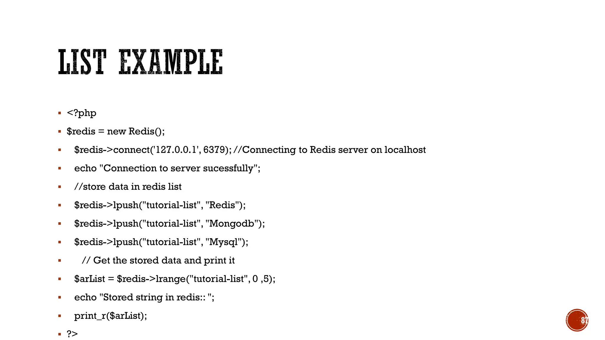 ▪ <?php
▪ $redis = new Redis();
▪ $redis->connect('127.0.0.1', 6379); //Connecting to Redis server on localhost
▪ echo "Connection to server sucessfully";
▪ //store data in redis list
▪ $redis->lpush("tutorial-list", "Redis");
▪ $redis->lpush("tutorial-list", "Mongodb");
▪ $redis->lpush("tutorial-list", "Mysql");
▪ // Get the stored data and print it
▪ $arList = $redis->lrange("tutorial-list", 0 ,5);
▪ echo "Stored string in redis:: ";
▪ print_r($arList);
▪ ?>
87
 