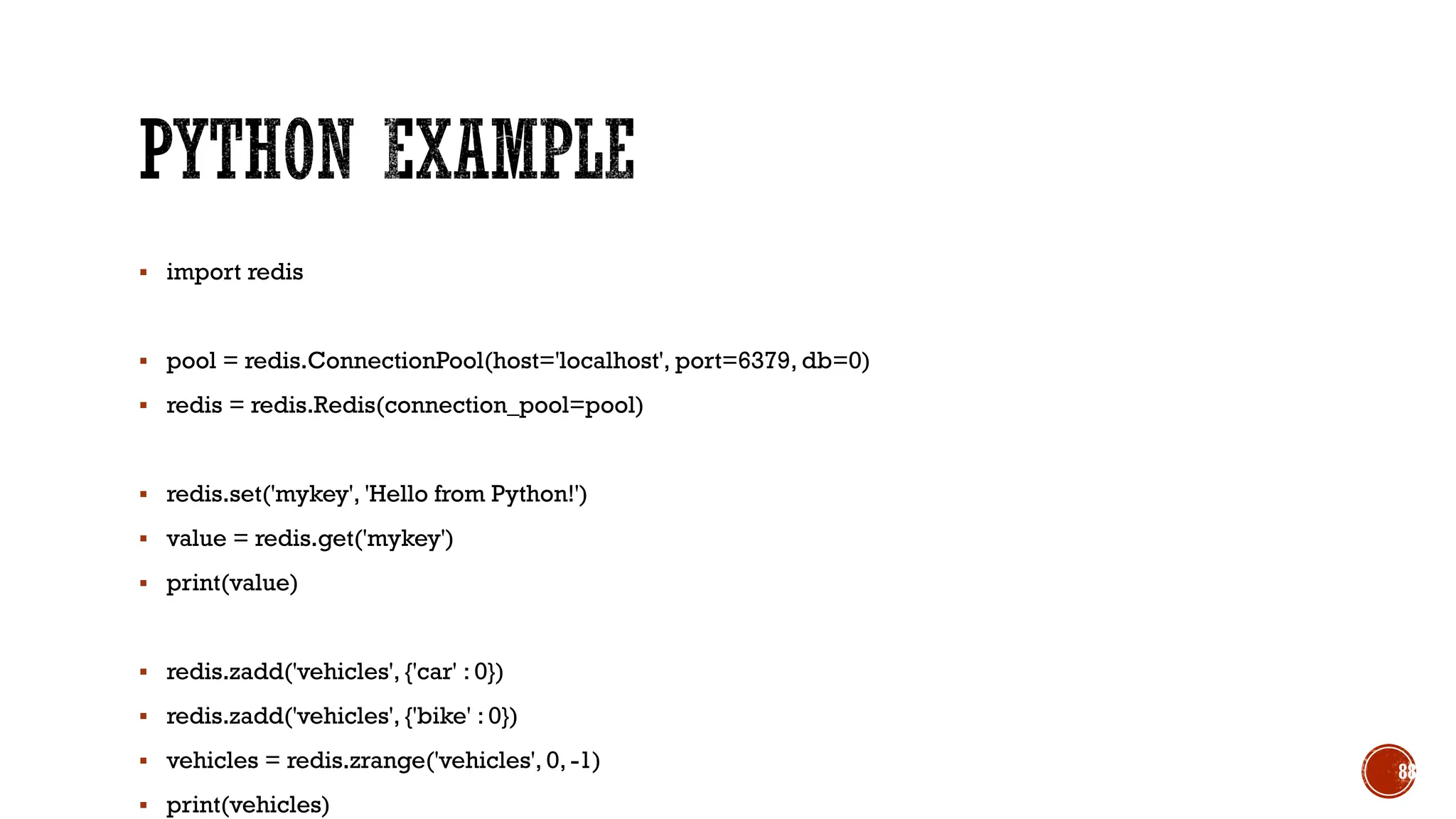 ▪ import redis
▪ pool = redis.ConnectionPool(host='localhost', port=6379, db=0)
▪ redis = redis.Redis(connection_pool=pool)
▪ redis.set('mykey', 'Hello from Python!')
▪ value = redis.get('mykey')
▪ print(value)
▪ redis.zadd('vehicles', {'car' : 0})
▪ redis.zadd('vehicles', {'bike' : 0})
▪ vehicles = redis.zrange('vehicles', 0, -1)
▪ print(vehicles)
88
 