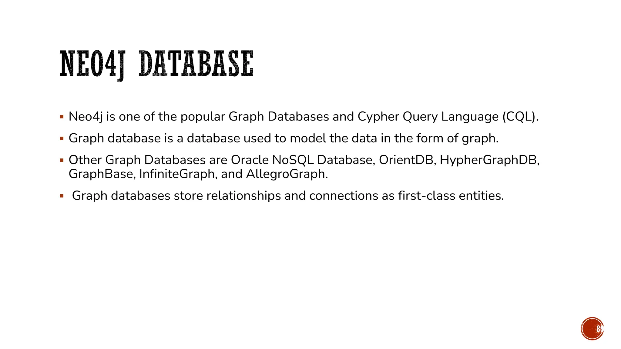 ▪ Neo4j is one of the popular Graph Databases and Cypher Query Language (CQL).
▪ Graph database is a database used to model the data in the form of graph.
▪ Other Graph Databases are Oracle NoSQL Database, OrientDB, HypherGraphDB,
GraphBase, InfiniteGraph, and AllegroGraph.
▪ Graph databases store relationships and connections as first-class entities.
89
 