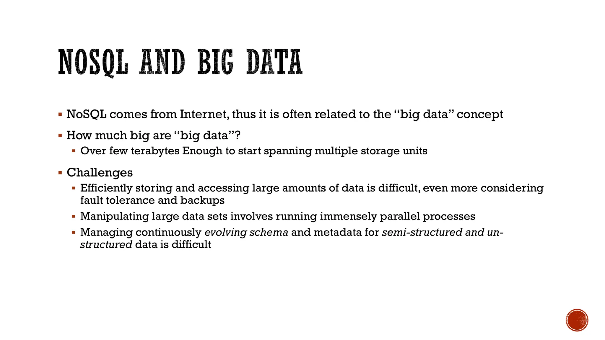 ▪ NoSQL comes from Internet, thus it is often related to the “big data” concept
▪ How much big are “big data”?
▪ Over few terabytes Enough to start spanning multiple storage units
▪ Challenges
▪ Efficiently storing and accessing large amounts of data is difficult, even more considering
fault tolerance and backups
▪ Manipulating large data sets involves running immensely parallel processes
▪ Managing continuously evolving schema and metadata for semi-structured and un-
structured data is difficult
 