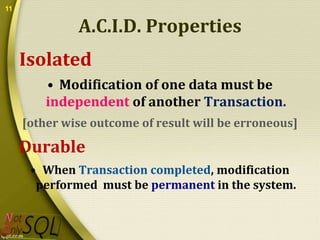 11

A.C.I.D. Properties
Isolated
• Modification of one data must be
independent of another Transaction.
[other wise outcome of result will be erroneous]

Durable
• When Transaction completed, modification
performed must be permanent in the system.

 