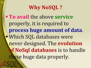 25

Why NoSQL ?
 To avail the above service
properly, it is required to
process huge amount of data.
 Which SQL databases were
never designed. The evolution
of NoSql databases is to handle
these huge data properly.

 