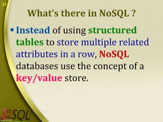 27

What’s there in NoSQL ?
 Instead of using structured
tables to store multiple related
attributes in a row, NoSQL
databases use the concept of a
key/value store.

 