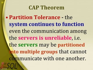 37

CAP Theorem
• Partition Tolerance - the
system continues to function
even the communication among
the servers is unreliable, i.e.
the servers may be partitioned
into multiple groups that cannot
communicate with one another.

 