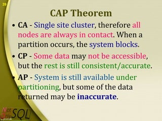39

CAP Theorem
• CA - Single site cluster, therefore all
nodes are always in contact. When a
partition occurs, the system blocks.
• CP - Some data may not be accessible,
but the rest is still consistent/accurate.
• AP - System is still available under
partitioning, but some of the data
returned may be inaccurate.

 