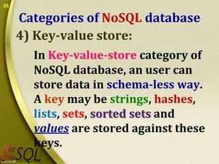 55

Categories of NoSQL database
4) Key-value store:
In Key-value-store category of
NoSQL database, an user can
store data in schema-less way.
A key may be strings, hashes,
lists, sets, sorted sets and
values are stored against these
keys.

 