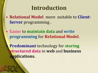 7

Introduction
• Relational Model more suitable to ClientServer programming .

• Easier to maintain data and write
programming for Relational Model.
• Predominant technology for storing
structured data in web and business
applications.

 