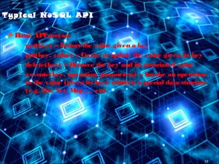16
Typical NoSQL API
 Basic APIaccess:
– get(key) -- Extract the value given a key
– put(key, value) -- Create orupdate the value given its key
– delete(key) -- Remove the key and its associated value
– execute(key, operation, parameters) -- Invoke an operation
to the value (given its key) which is a special data structure
(e.g. List, Set, Map .... etc).
 