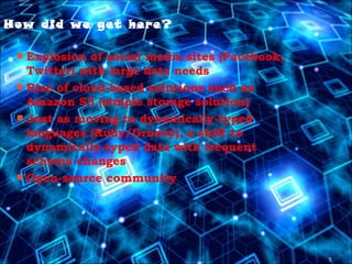 5
How did we get here?
 Explosion of social media sites (Facebook,
Twitter) with large data needs
 Rise of cloud-based solutions such as
Amazon S3 (simple storage solution)
 Just as moving to dynamically-typed
languages (Ruby/Groovy), a shift to
dynamically-typed data with frequent
schema changes
 Open-source community
 