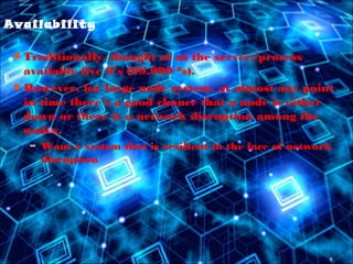8
Availability
 Traditionally, thought of as the server/process
available five 9’s (99.999 %).
 However, for large node system, at almost any point
in time there’s a good chance that a node is either
down or there is a network disruption among the
nodes.
– Want a system that is resilient in the face of network
disruption
 