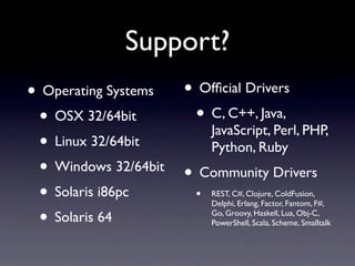 Support?
•   Operating Systems    • Ofﬁcial Drivers
    • OSX 32/64bit        • C, C++, Java,
                          JavaScript, Perl, PHP,
    • Linux 32/64bit      Python, Ruby
    • Windows 32/64bit • Community Drivers
    • Solaris i86pc     •     REST, C#, Clojure, ColdFusion,
                              Delphi, Erlang, Factor, Fantom, F#,

    • Solaris 64              Go, Groovy, Haskell, Lua, Obj-C,
                              PowerShell, Scala, Scheme, Smalltalk
 