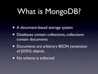 What is MongoDB?
• A document-based storage system
• Databases contain collections, collections
  contain documents
• Documents are arbitrary BSON (extension
  of JSON) objects
• No schema is enforced
 