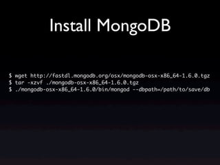 Install MongoDB

$ wget http://fastdl.mongodb.org/osx/mongodb-osx-x86_64-1.6.0.tgz
$ tar -xzvf ./mongodb-osx-x86_64-1.6.0.tgz
$ ./mongodb-osx-x86_64-1.6.0/bin/mongod --dbpath=/path/to/save/db
 
