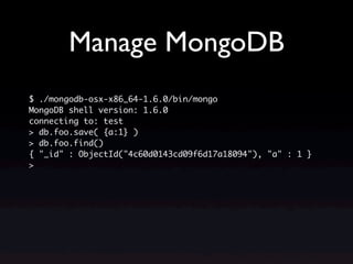 Manage MongoDB
$ ./mongodb-osx-x86_64-1.6.0/bin/mongo
MongoDB shell version: 1.6.0
connecting to: test
> db.foo.save( {a:1} )
> db.foo.find()
{ "_id" : ObjectId("4c60d0143cd09f6d17a18094"), "a" : 1 }
>
 