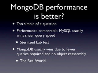 MongoDB performance
     is better?
• Too simple of a question
• Performance comparable, MySQL usually
  wins sheer query speed
 • Sterilized Lab Test
• MongoDB usually wins due to fewer
  queries required and no object reassembly
 • The Real World
 