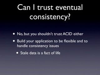 Can I trust eventual
     consistency?

• No, but you shouldn’t trust ACID either
• Build your application to be ﬂexible and to
  handle consistency issues
  • Stale data is a fact of life
 