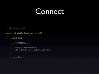 Connect
/**
  * @return MongoDB
  */
protected static function _getDb()
{
     static $db;

    if( !isset($db) )
    {
        $mongo = new Mongo();
        $db = $mongo->selectDb('...db name...');
    }

    return $db;
}
 