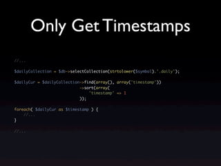 Only Get Timestamps
//...

$dailyCollection = $db->selectCollection(strtolower($symbol).'.daily');

$dailyCur = $dailyCollection->find(array(), array('timestamp'))
                            ->sort(array(
                                'timestamp' => 1
                            ));

foreach( $dailyCur as $timestamp ) {
    //...
}

//...
 