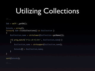 Utilizing Collections
//...

$db = self::_getDb();

$stocks = array();
foreach( $db->listCollections() as $collection )
{
    $collection_name = strtolower($collection->getName());

    if( preg_match('#^[a-z0-9]+$#i', $collection_name) )
    {
        $collection_name = strtoupper($collection_name);

        $stocks[] = $collection_name;
    }
}

sort($stocks);

//...
 