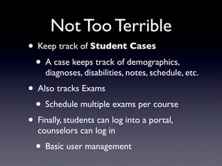 Not Too Terrible
• Keep track of Student Cases
 • A case keeps track of demographics,
    diagnoses, disabilities, notes, schedule, etc.
• Also tracks Exams
 • Schedule multiple exams per course
• Finally, students can log into a portal,
  counselors can log in
  • Basic user management
 