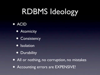 RDBMS Ideology
• ACID
 • Atomicity
 • Consistency
 • Isolation
 • Durability
• All or nothing, no corruption, no mistakes
• Accounting errors are EXPENSIVE!
 