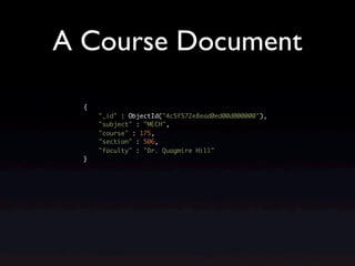 A Course Document

  {
      "_id" : ObjectId("4c5f572e8ead0ed00d000000"),
      "subject" : "MECH",
      "course" : 175,
      "section" : 506,
      "faculty" : "Dr. Quagmire Hill"
  }
 