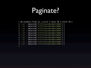Paginate?
>   db.students.find( {}, {_id:1} ).skip( 20 ).limit( 10 )
{   "_id" : ObjectId("4c5f572e8ead0ed00d230000") }
{   "_id" : ObjectId("4c5f572e8ead0ed00d240000") }
{   "_id" : ObjectId("4c5f572e8ead0ed00d250000") }
{   "_id" : ObjectId("4c5f572e8ead0ed00d260000") }
{   "_id" : ObjectId("4c5f572e8ead0ed00d270000") }
{   "_id" : ObjectId("4c5f572e8ead0ed00d280000") }
{   "_id" : ObjectId("4c5f572e8ead0ed00d290000") }
{   "_id" : ObjectId("4c5f572e8ead0ed00d2a0000") }
{   "_id" : ObjectId("4c5f572e8ead0ed00d2b0000") }
{   "_id" : ObjectId("4c5f572e8ead0ed00d2c0000") }
>
 