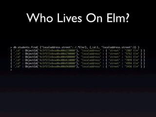 Who Lives On Elm?

>   db.students.find( {'localaddress.street': /.*Elm/}, {_id:1, 'localaddress.street':1} )
{   "_id" : ObjectId("4c5f572e8ead0ed00d220000"), "localaddress" : { "street" : "2807 Elm"   }   }
{   "_id" : ObjectId("4c5f572e8ead0ed00d290000"), "localaddress" : { "street" : "5762 Elm"   }   }
{   "_id" : ObjectId("4c5f572e8ead0ed00d400000"), "localaddress" : { "street" : "6261 Elm"   }   }
{   "_id" : ObjectId("4c5f572e8ead0ed00d610000"), "localaddress" : { "street" : "7099 Elm"   }   }
{   "_id" : ObjectId("4c5f572e8ead0ed00d930000"), "localaddress" : { "street" : "4994 Elm"   }   }
{   "_id" : ObjectId("4c5f572e8ead0ed00d960000"), "localaddress" : { "street" : "3456 Elm"   }   }
>
 