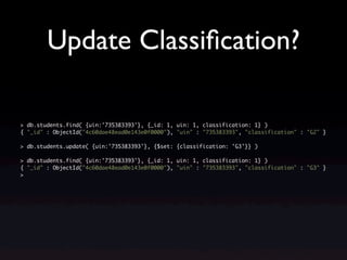 Update Classiﬁcation?

> db.students.find( {uin:'735383393'}, {_id: 1, uin: 1, classification: 1} )
{ "_id" : ObjectId("4c60dae48ead0e143e0f0000"), "uin" : "735383393", "classification" : "G2" }

> db.students.update( {uin:'735383393'}, {$set: {classification: 'G3'}} )

> db.students.find( {uin:'735383393'}, {_id: 1, uin: 1, classification: 1} )
{ "_id" : ObjectId("4c60dae48ead0e143e0f0000"), "uin" : "735383393", "classification" : "G3" }
>
 