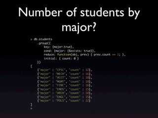 Number of students by
      major?
  > db.students
      .group({
          key: {major:true},
          cond: {major: {$exists: true}},
          reduce: function(obj, prev) { prev.count += 1; },
          initial: { count: 0 }
      })
  [
      {"major" : "CPSC", "count" : 12},
      {"major" : "MECH", "count" : 16},
      {"major" : "ACCT", "count" : 18},
      {"major" : "MGMT", "count" : 18},
      {"major" : "FINC", "count" : 16},
      {"major" : "ENDS", "count" : 15},
      {"major" : "ARCH", "count" : 18},
      {"major" : "ENGL", "count" : 15},
      {"major" : "POLS", "count" : 22}
  ]
  >
 