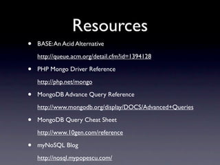 Resources
•   BASE: An Acid Alternative
    http://queue.acm.org/detail.cfm?id=1394128

•   PHP Mongo Driver Reference
    http://php.net/mongo

•   MongoDB Advance Query Reference
    http://www.mongodb.org/display/DOCS/Advanced+Queries

•   MongoDB Query Cheat Sheet
    http://www.10gen.com/reference

•   myNoSQL Blog
    http://nosql.mypopescu.com/
 
