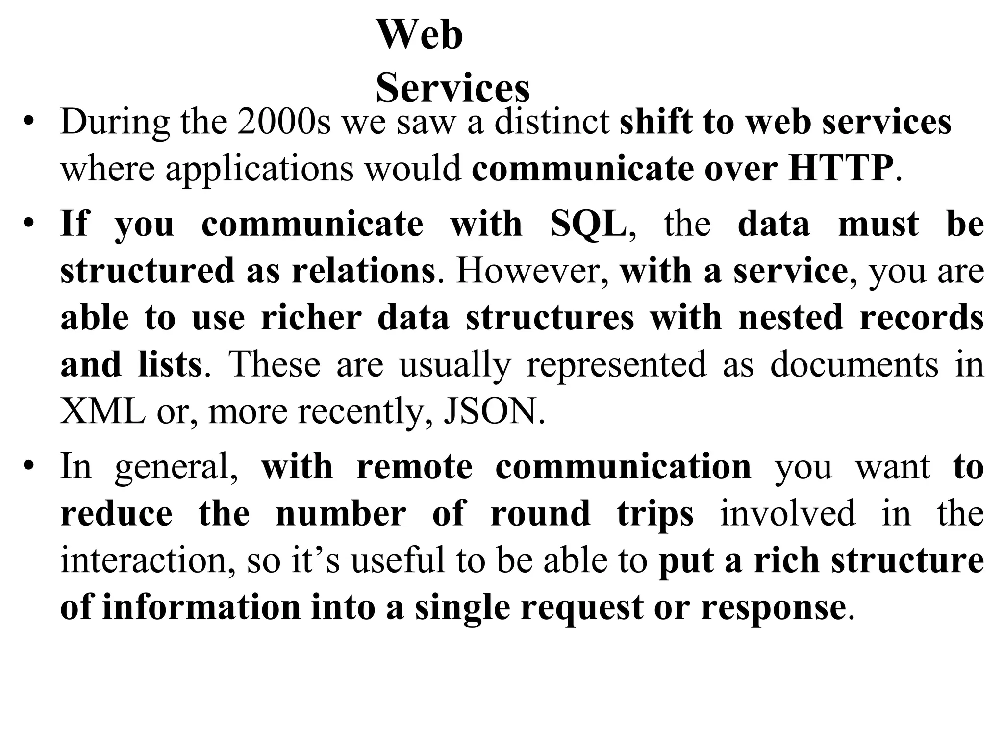 Web
Services
• During the 2000s we saw a distinct shift to web services
where applications would communicate over HTTP.
• If you communicate with SQL, the data must be
structured as relations. However, with a service, you are
able to use richer data structures with nested records
and lists. These are usually represented as documents in
XML or, more recently, JSON.
• In general, with remote communication you want to
reduce the number of round trips involved in the
interaction, so it’s useful to be able to put a rich structure
of information into a single request or response.
 