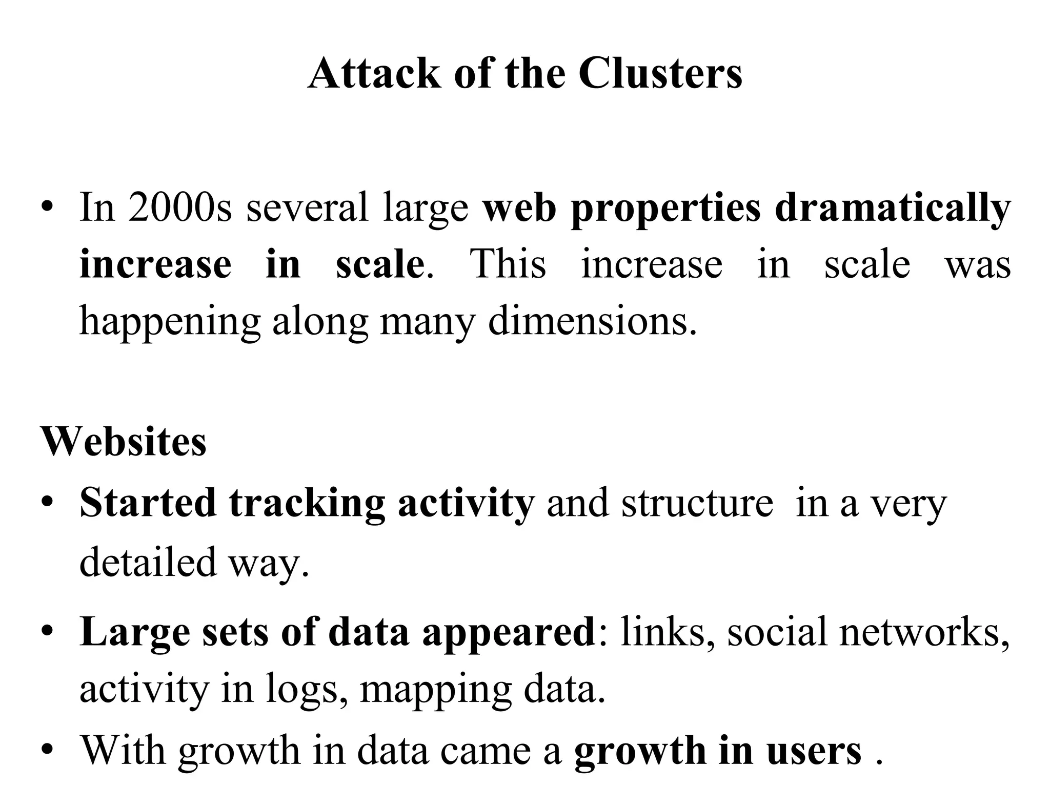 Attack of the Clusters
• In 2000s several large web properties dramatically
increase in scale. This increase in scale was
happening along many dimensions.
Websites
• Started tracking activity and structure in a very
detailed way.
• Large sets of data appeared: links, social networks,
activity in logs, mapping data.
• With growth in data came a growth in users .
 