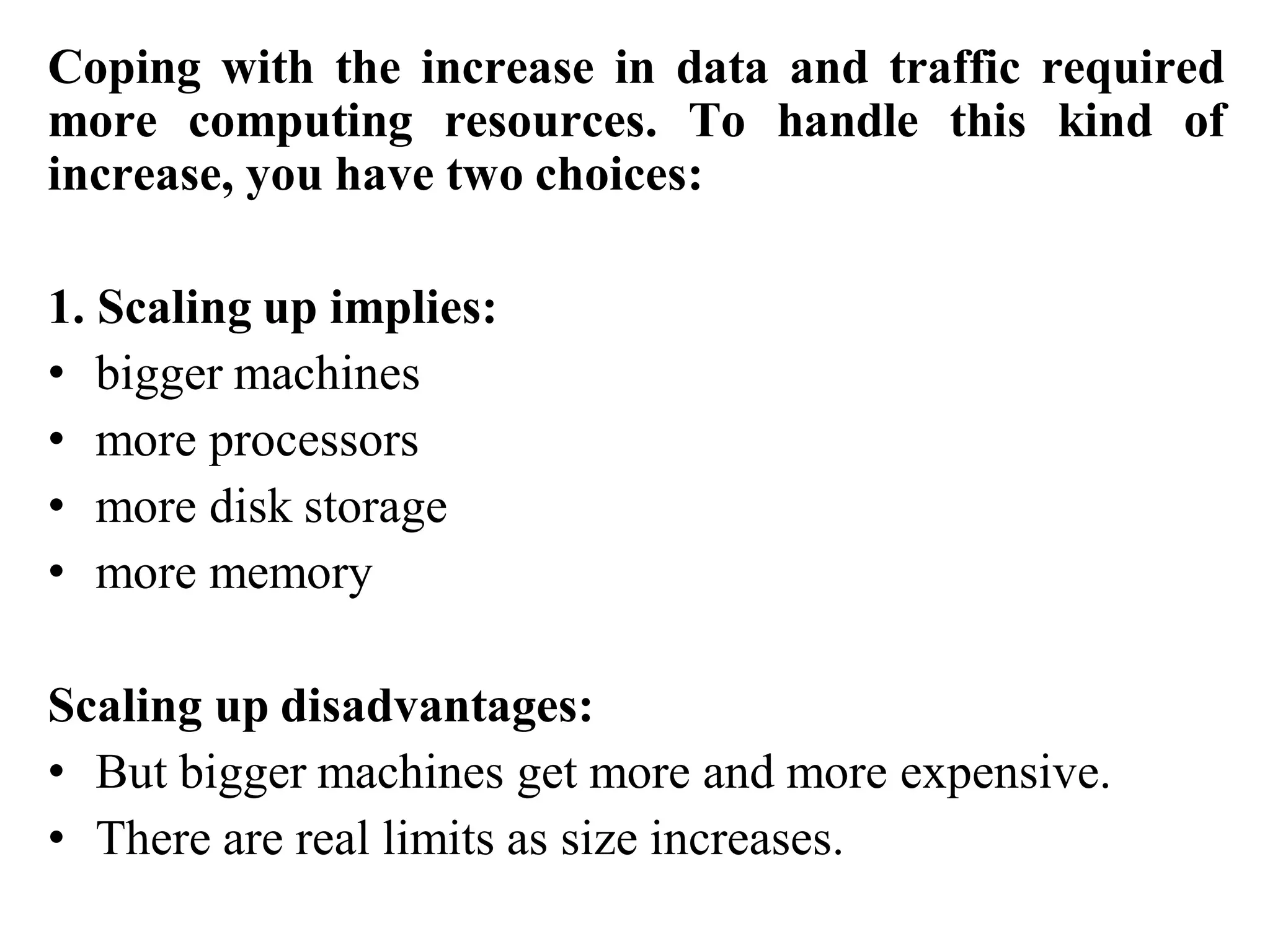 Coping with the increase in data and traffic required
more computing resources. To handle this kind of
increase, you have two choices:
1. Scaling up implies:
• bigger machines
• more processors
• more disk storage
• more memory
Scaling up disadvantages:
• But bigger machines get more and more expensive.
• There are real limits as size increases.
 