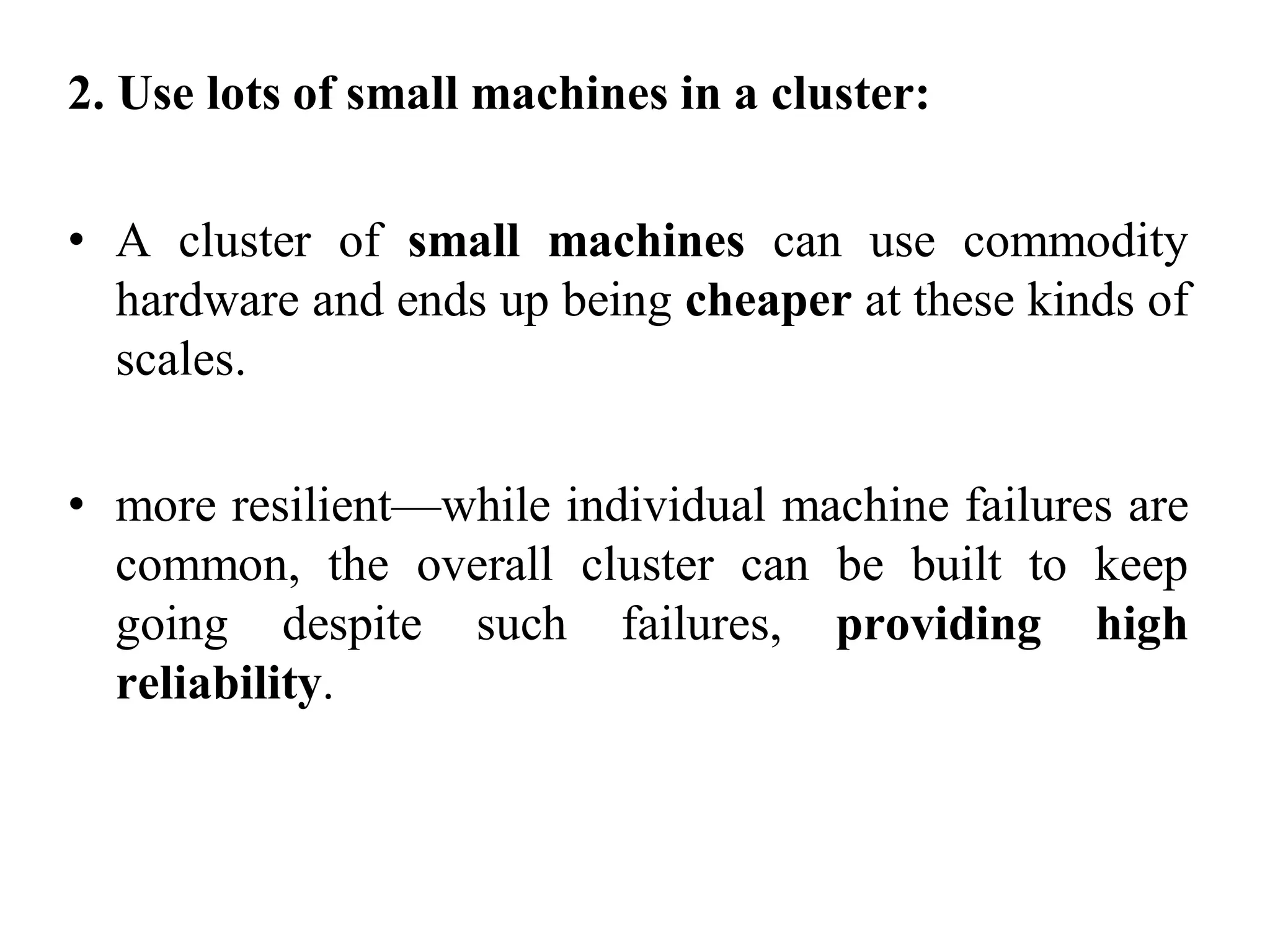 2. Use lots of small machines in a cluster:
• A cluster of small machines can use commodity
hardware and ends up being cheaper at these kinds of
scales.
• more resilient—while individual machine failures are
common, the overall cluster can be built to keep
going despite such failures, providing high
reliability.
 