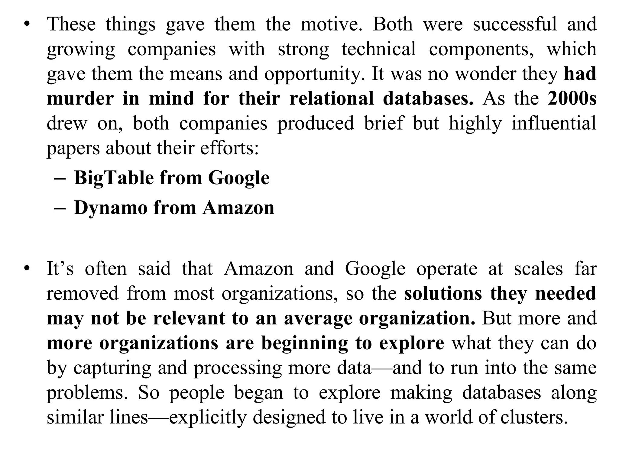 • These things gave them the motive. Both were successful and
growing companies with strong technical components, which
gave them the means and opportunity. It was no wonder they had
murder in mind for their relational databases. As the 2000s
drew on, both companies produced brief but highly influential
papers about their efforts:
– BigTable from Google
– Dynamo from Amazon
• It’s often said that Amazon and Google operate at scales far
removed from most organizations, so the solutions they needed
may not be relevant to an average organization. But more and
more organizations are beginning to explore what they can do
by capturing and processing more data—and to run into the same
problems. So people began to explore making databases along
similar lines—explicitly designed to live in a world of clusters.
 