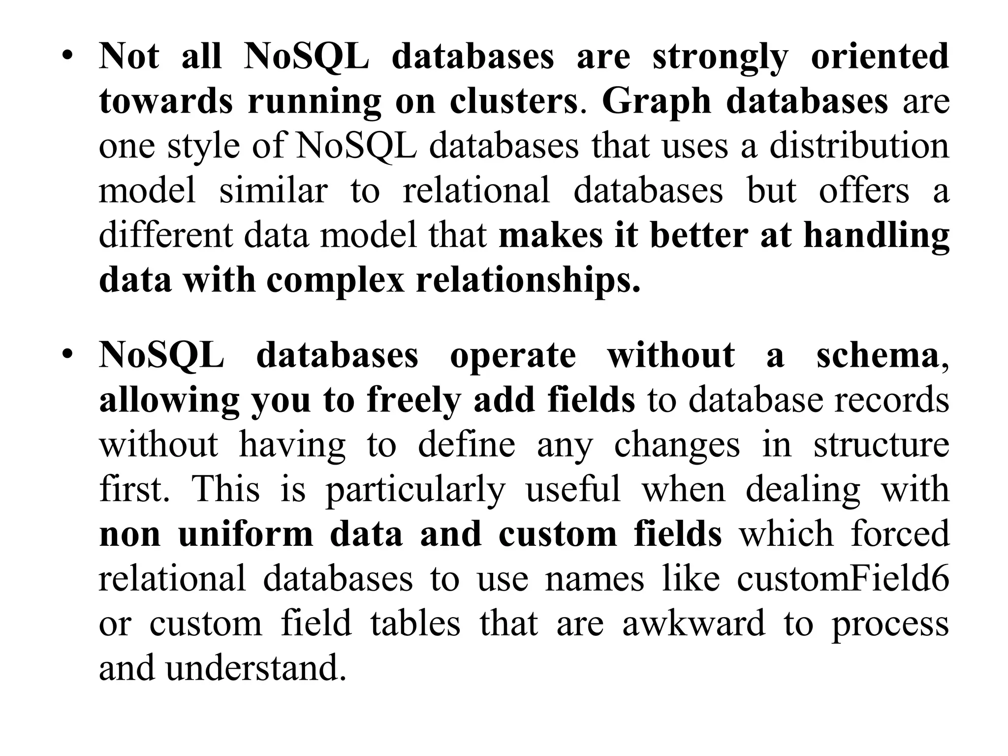 • Not all NoSQL databases are strongly oriented
towards running on clusters. Graph databases are
one style of NoSQL databases that uses a distribution
model similar to relational databases but offers a
different data model that makes it better at handling
data with complex relationships.
• NoSQL databases operate without a schema,
allowing you to freely add fields to database records
without having to define any changes in structure
first. This is particularly useful when dealing with
non uniform data and custom fields which forced
relational databases to use names like customField6
or custom field tables that are awkward to process
and understand.
 
