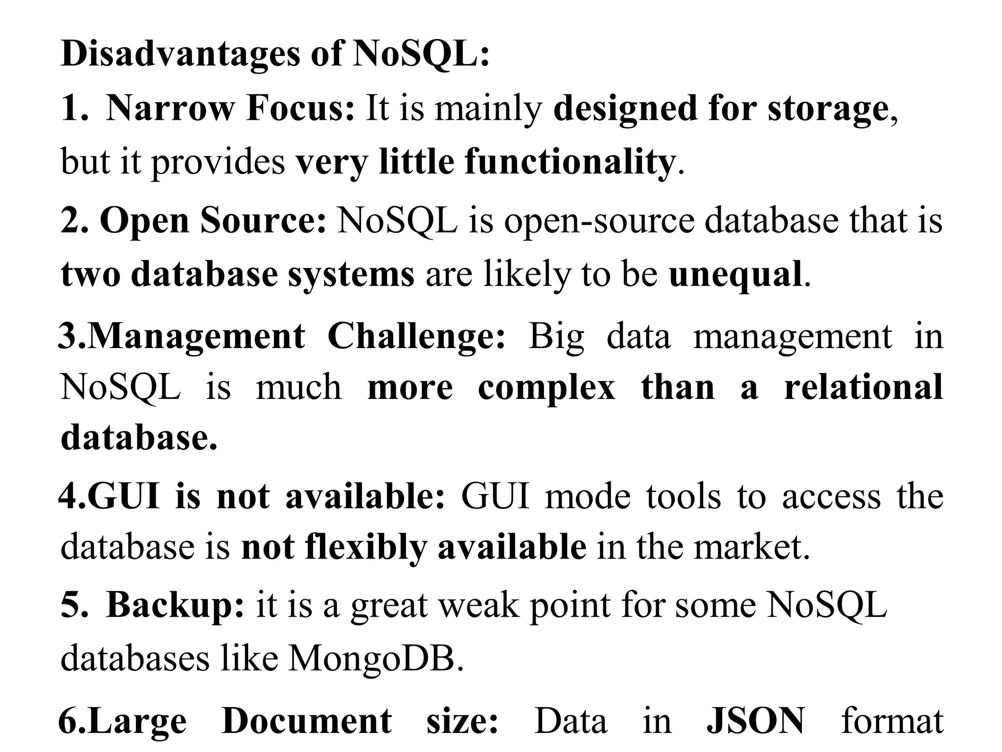 Disadvantages of NoSQL:
1. Narrow Focus: It is mainly designed for storage,
but it provides very little functionality.
2. Open Source: NoSQL is open-source database that is
two database systems are likely to be unequal.
3.Management Challenge: Big data management in
NoSQL is much more complex than a relational
database.
4.GUI is not available: GUI mode tools to access the
database is not flexibly available in the market.
5. Backup: it is a great weak point for some NoSQL
databases like MongoDB.
6.Large Document size: Data in JSON format
 