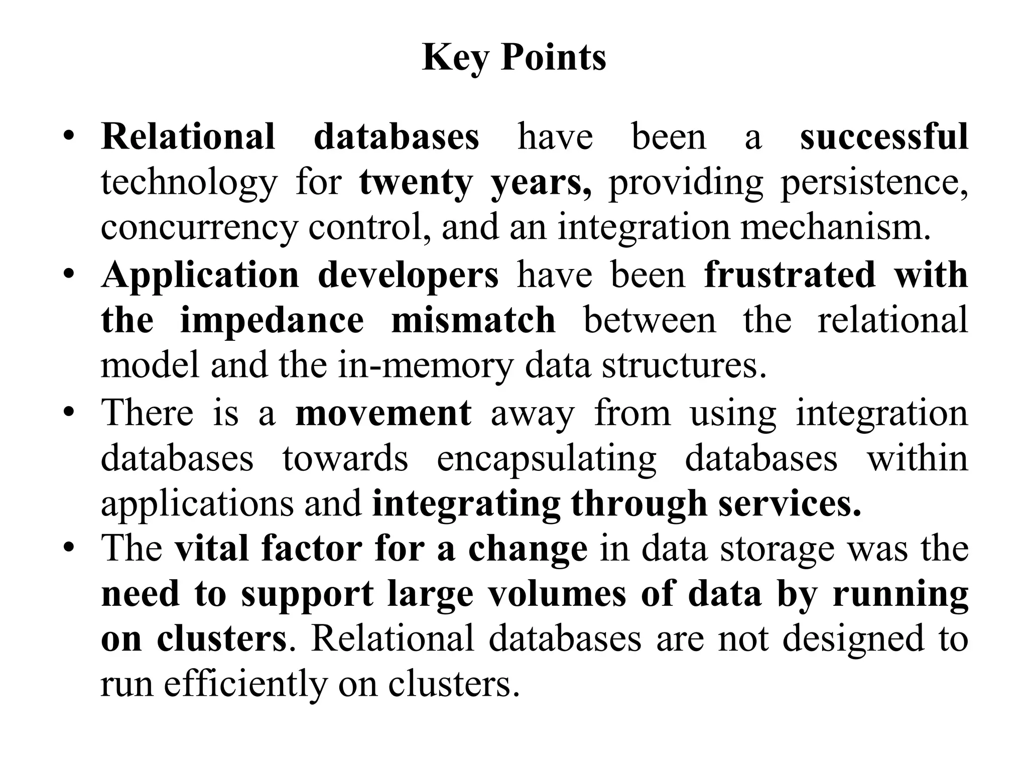 Key Points
• Relational databases have been a successful
technology for twenty years, providing persistence,
concurrency control, and an integration mechanism.
• Application developers have been frustrated with
the impedance mismatch between the relational
model and the in-memory data structures.
• There is a movement away from using integration
databases towards encapsulating databases within
applications and integrating through services.
• The vital factor for a change in data storage was the
need to support large volumes of data by running
on clusters. Relational databases are not designed to
run efficiently on clusters.
 