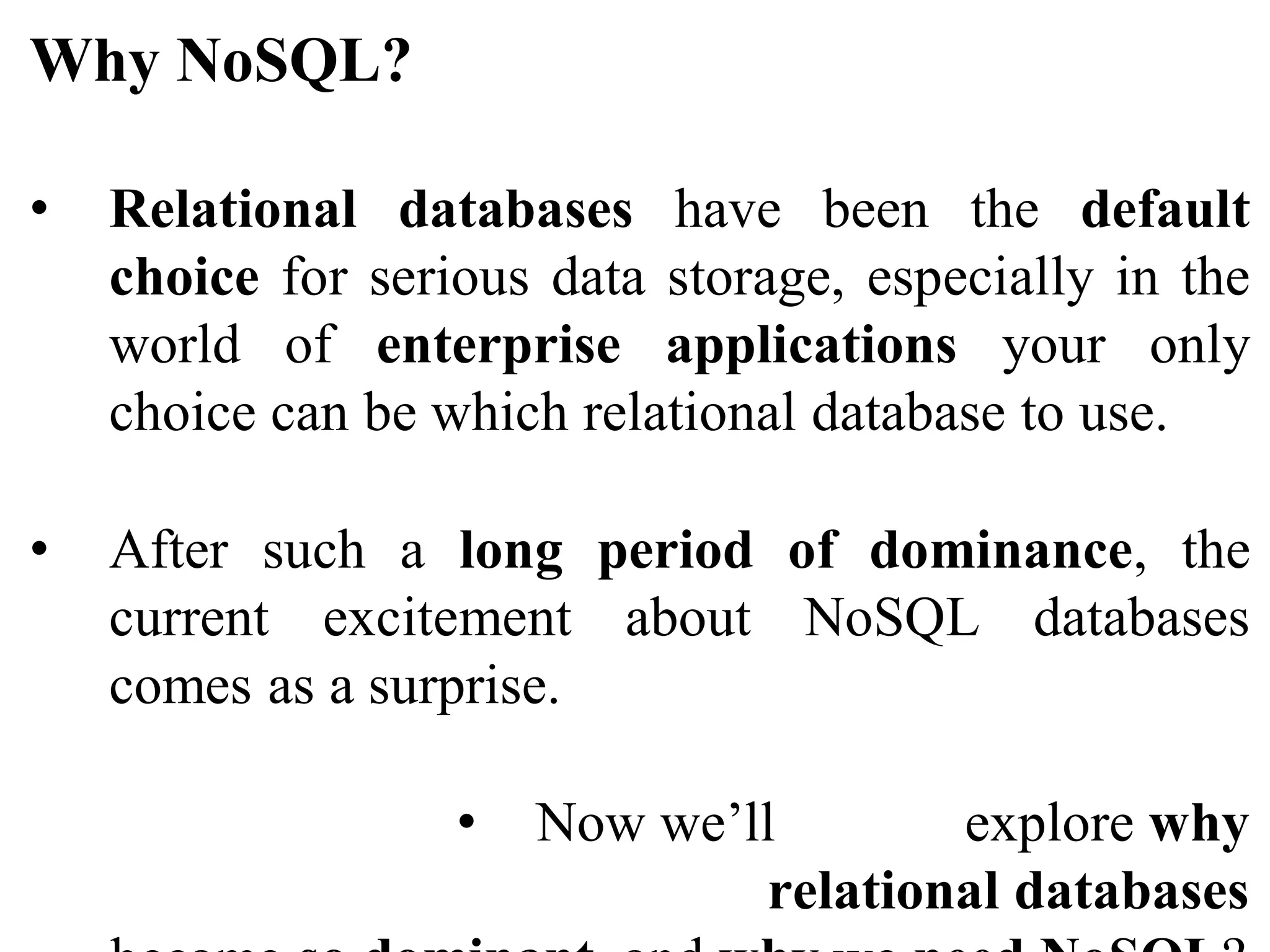 Why NoSQL?
• Relational databases have been the default
choice for serious data storage, especially in the
world of enterprise applications your only
choice can be which relational database to use.
• After such a long period of dominance, the
current excitement about NoSQL databases
comes as a surprise.
• Now we’ll explore why
relational databases
 