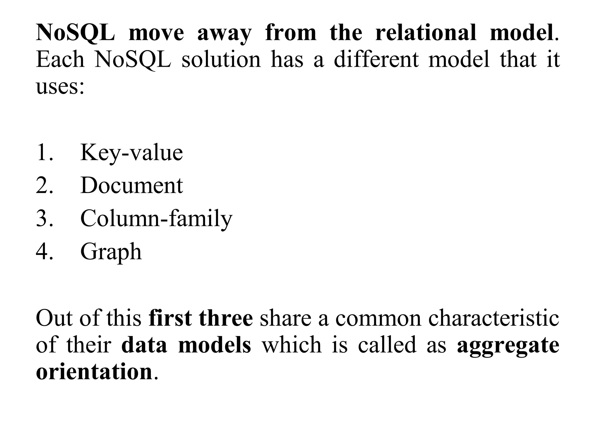 NoSQL move away from the relational model.
Each NoSQL solution has a different model that it
uses:
1. Key-value
2. Document
3. Column-family
4. Graph
Out of this first three share a common characteristic
of their data models which is called as aggregate
orientation.
 